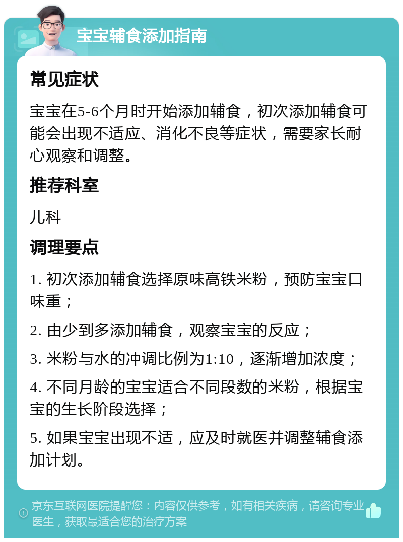 宝宝辅食添加指南 常见症状 宝宝在5-6个月时开始添加辅食，初次添加辅食可能会出现不适应、消化不良等症状，需要家长耐心观察和调整。 推荐科室 儿科 调理要点 1. 初次添加辅食选择原味高铁米粉，预防宝宝口味重； 2. 由少到多添加辅食，观察宝宝的反应； 3. 米粉与水的冲调比例为1:10，逐渐增加浓度； 4. 不同月龄的宝宝适合不同段数的米粉，根据宝宝的生长阶段选择； 5. 如果宝宝出现不适，应及时就医并调整辅食添加计划。