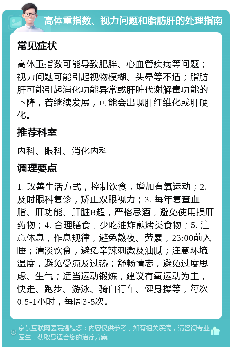 高体重指数、视力问题和脂肪肝的处理指南 常见症状 高体重指数可能导致肥胖、心血管疾病等问题；视力问题可能引起视物模糊、头晕等不适；脂肪肝可能引起消化功能异常或肝脏代谢解毒功能的下降，若继续发展，可能会出现肝纤维化或肝硬化。 推荐科室 内科、眼科、消化内科 调理要点 1. 改善生活方式，控制饮食，增加有氧运动；2. 及时眼科复诊，矫正双眼视力；3. 每年复查血脂、肝功能、肝脏B超，严格忌酒，避免使用损肝药物；4. 合理膳食，少吃油炸煎烤类食物；5. 注意休息，作息规律，避免熬夜、劳累，23:00前入睡；清淡饮食，避免辛辣刺激及油腻；注意环境温度，避免受凉及过热；舒畅情志，避免过度思虑、生气；适当运动锻炼，建议有氧运动为主，快走、跑步、游泳、骑自行车、健身操等，每次0.5-1小时，每周3-5次。