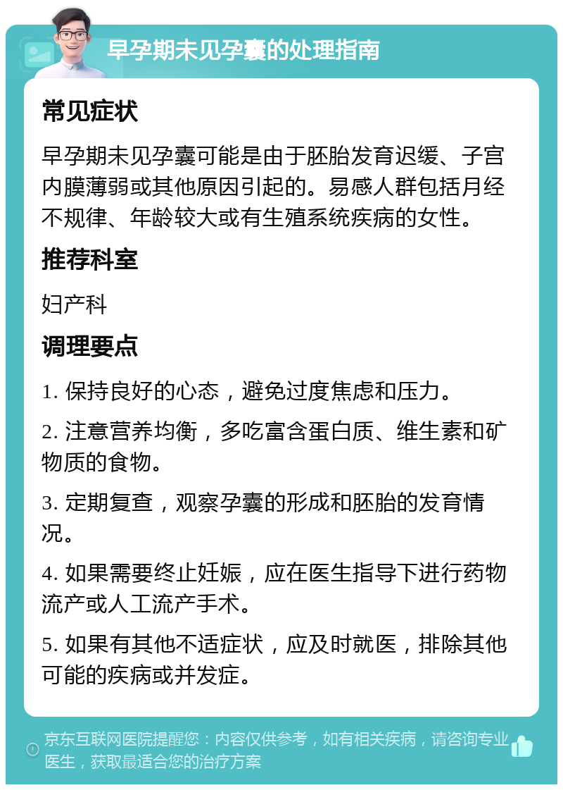 早孕期未见孕囊的处理指南 常见症状 早孕期未见孕囊可能是由于胚胎发育迟缓、子宫内膜薄弱或其他原因引起的。易感人群包括月经不规律、年龄较大或有生殖系统疾病的女性。 推荐科室 妇产科 调理要点 1. 保持良好的心态，避免过度焦虑和压力。 2. 注意营养均衡，多吃富含蛋白质、维生素和矿物质的食物。 3. 定期复查，观察孕囊的形成和胚胎的发育情况。 4. 如果需要终止妊娠，应在医生指导下进行药物流产或人工流产手术。 5. 如果有其他不适症状，应及时就医，排除其他可能的疾病或并发症。