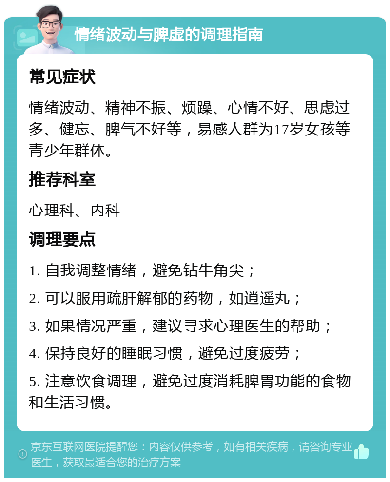 情绪波动与脾虚的调理指南 常见症状 情绪波动、精神不振、烦躁、心情不好、思虑过多、健忘、脾气不好等，易感人群为17岁女孩等青少年群体。 推荐科室 心理科、内科 调理要点 1. 自我调整情绪，避免钻牛角尖； 2. 可以服用疏肝解郁的药物，如逍遥丸； 3. 如果情况严重，建议寻求心理医生的帮助； 4. 保持良好的睡眠习惯，避免过度疲劳； 5. 注意饮食调理，避免过度消耗脾胃功能的食物和生活习惯。