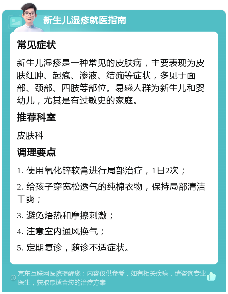 新生儿湿疹就医指南 常见症状 新生儿湿疹是一种常见的皮肤病，主要表现为皮肤红肿、起疱、渗液、结痂等症状，多见于面部、颈部、四肢等部位。易感人群为新生儿和婴幼儿，尤其是有过敏史的家庭。 推荐科室 皮肤科 调理要点 1. 使用氧化锌软膏进行局部治疗，1日2次； 2. 给孩子穿宽松透气的纯棉衣物，保持局部清洁干爽； 3. 避免焐热和摩擦刺激； 4. 注意室内通风换气； 5. 定期复诊，随诊不适症状。