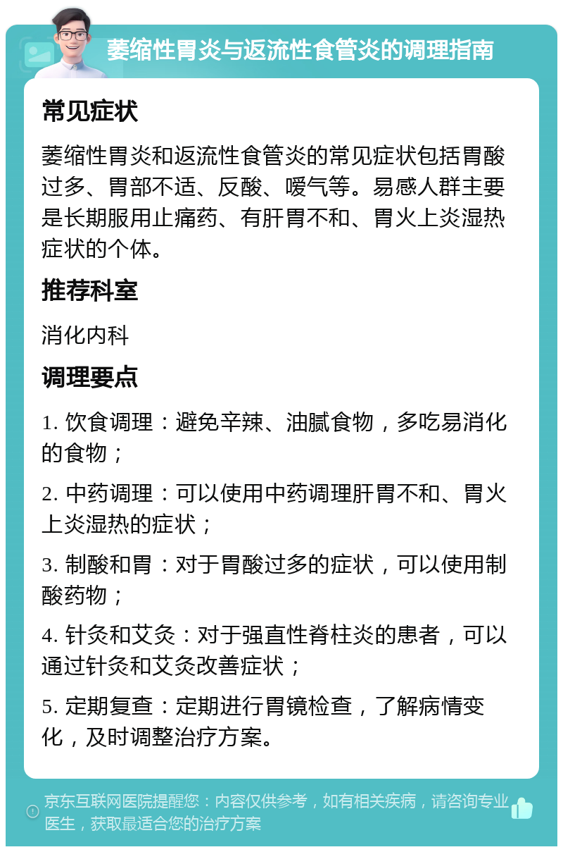 萎缩性胃炎与返流性食管炎的调理指南 常见症状 萎缩性胃炎和返流性食管炎的常见症状包括胃酸过多、胃部不适、反酸、嗳气等。易感人群主要是长期服用止痛药、有肝胃不和、胃火上炎湿热症状的个体。 推荐科室 消化内科 调理要点 1. 饮食调理：避免辛辣、油腻食物，多吃易消化的食物； 2. 中药调理：可以使用中药调理肝胃不和、胃火上炎湿热的症状； 3. 制酸和胃：对于胃酸过多的症状，可以使用制酸药物； 4. 针灸和艾灸：对于强直性脊柱炎的患者，可以通过针灸和艾灸改善症状； 5. 定期复查：定期进行胃镜检查，了解病情变化，及时调整治疗方案。