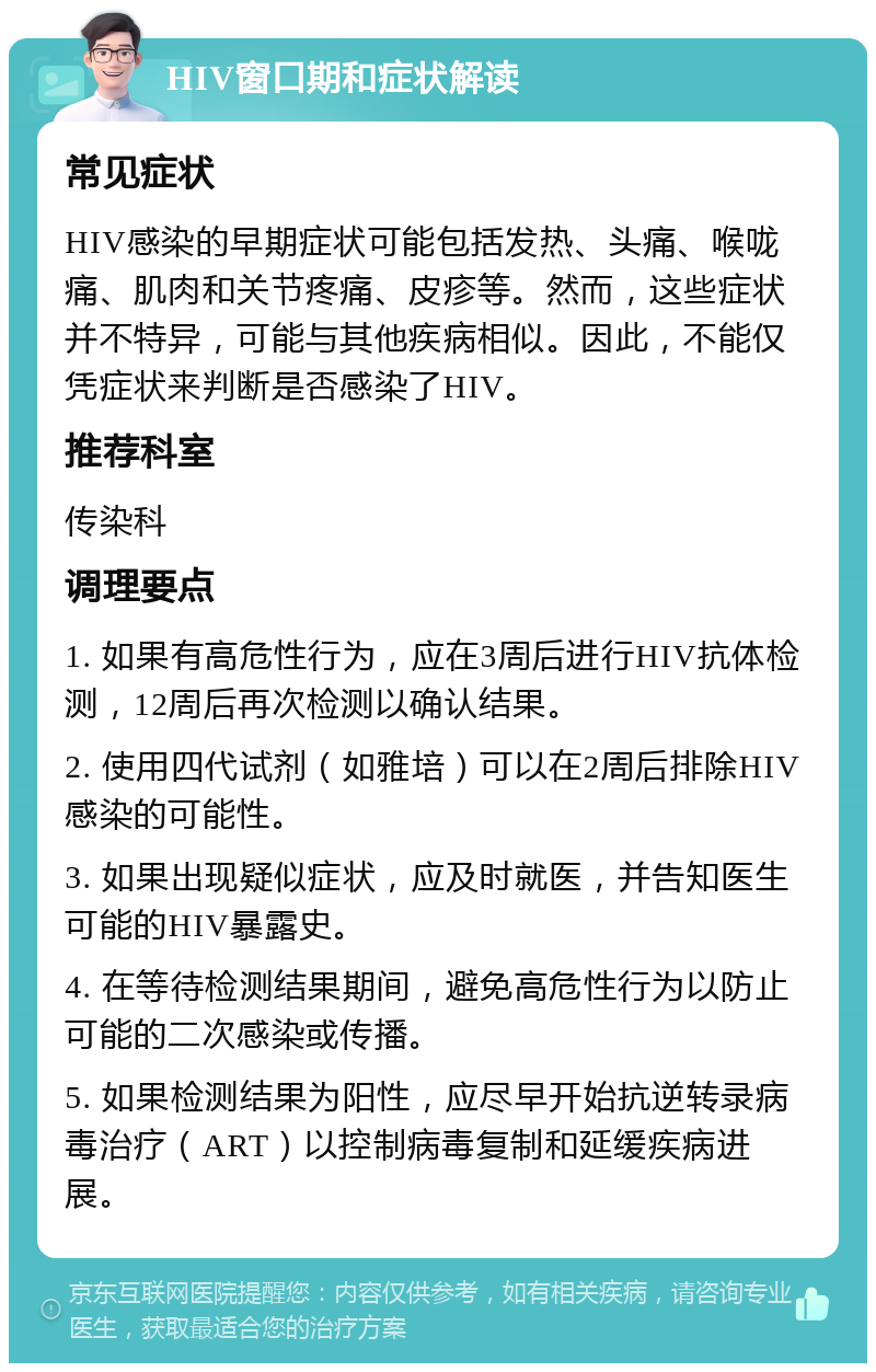 HIV窗口期和症状解读 常见症状 HIV感染的早期症状可能包括发热、头痛、喉咙痛、肌肉和关节疼痛、皮疹等。然而，这些症状并不特异，可能与其他疾病相似。因此，不能仅凭症状来判断是否感染了HIV。 推荐科室 传染科 调理要点 1. 如果有高危性行为，应在3周后进行HIV抗体检测，12周后再次检测以确认结果。 2. 使用四代试剂（如雅培）可以在2周后排除HIV感染的可能性。 3. 如果出现疑似症状，应及时就医，并告知医生可能的HIV暴露史。 4. 在等待检测结果期间，避免高危性行为以防止可能的二次感染或传播。 5. 如果检测结果为阳性，应尽早开始抗逆转录病毒治疗（ART）以控制病毒复制和延缓疾病进展。