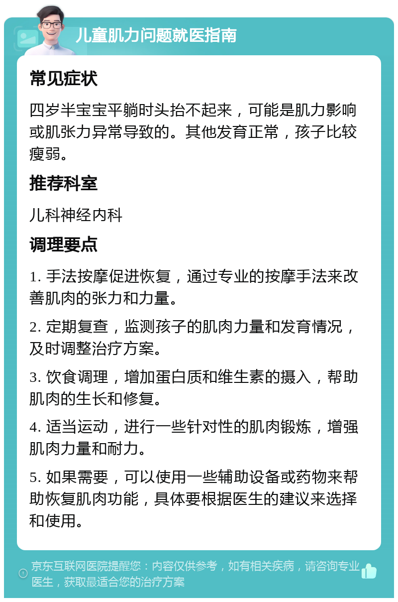 儿童肌力问题就医指南 常见症状 四岁半宝宝平躺时头抬不起来，可能是肌力影响或肌张力异常导致的。其他发育正常，孩子比较瘦弱。 推荐科室 儿科神经内科 调理要点 1. 手法按摩促进恢复，通过专业的按摩手法来改善肌肉的张力和力量。 2. 定期复查，监测孩子的肌肉力量和发育情况，及时调整治疗方案。 3. 饮食调理，增加蛋白质和维生素的摄入，帮助肌肉的生长和修复。 4. 适当运动，进行一些针对性的肌肉锻炼，增强肌肉力量和耐力。 5. 如果需要，可以使用一些辅助设备或药物来帮助恢复肌肉功能，具体要根据医生的建议来选择和使用。