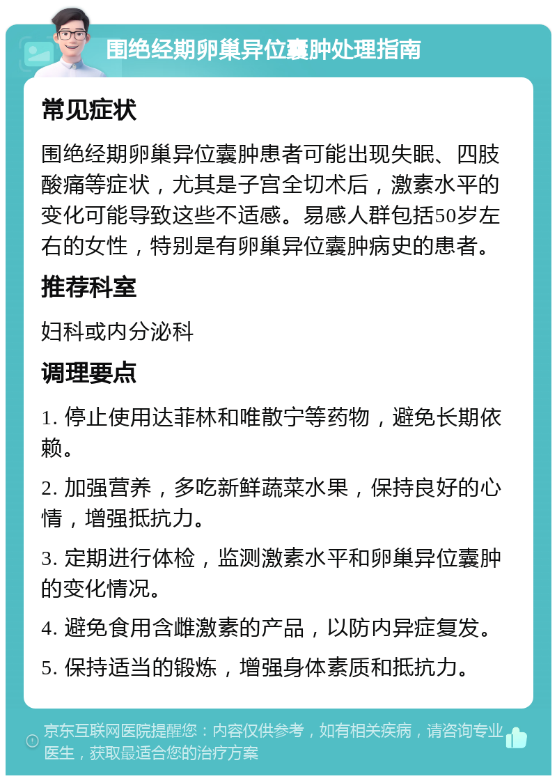 围绝经期卵巢异位囊肿处理指南 常见症状 围绝经期卵巢异位囊肿患者可能出现失眠、四肢酸痛等症状，尤其是子宫全切术后，激素水平的变化可能导致这些不适感。易感人群包括50岁左右的女性，特别是有卵巢异位囊肿病史的患者。 推荐科室 妇科或内分泌科 调理要点 1. 停止使用达菲林和唯散宁等药物，避免长期依赖。 2. 加强营养，多吃新鲜蔬菜水果，保持良好的心情，增强抵抗力。 3. 定期进行体检，监测激素水平和卵巢异位囊肿的变化情况。 4. 避免食用含雌激素的产品，以防内异症复发。 5. 保持适当的锻炼，增强身体素质和抵抗力。