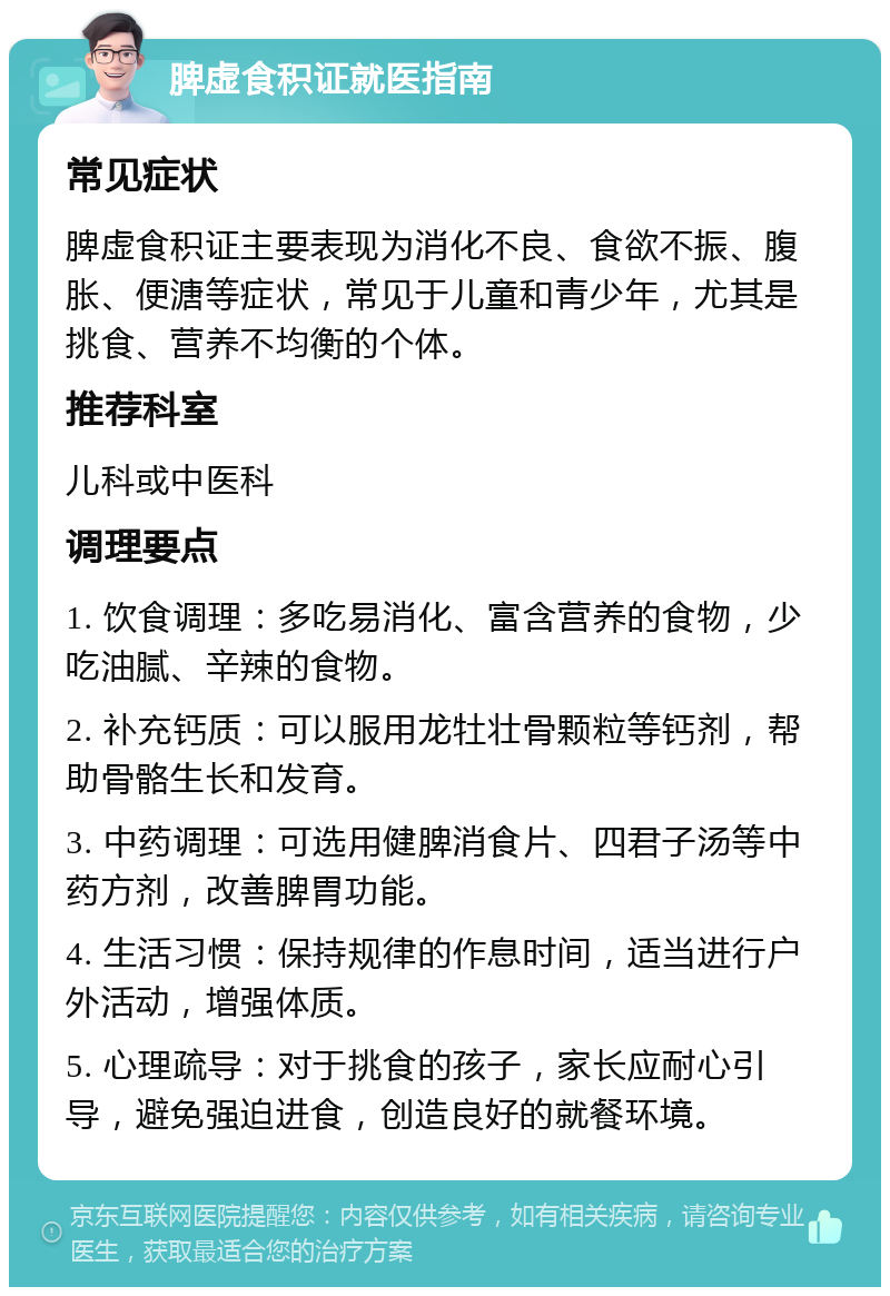 脾虚食积证就医指南 常见症状 脾虚食积证主要表现为消化不良、食欲不振、腹胀、便溏等症状，常见于儿童和青少年，尤其是挑食、营养不均衡的个体。 推荐科室 儿科或中医科 调理要点 1. 饮食调理：多吃易消化、富含营养的食物，少吃油腻、辛辣的食物。 2. 补充钙质：可以服用龙牡壮骨颗粒等钙剂，帮助骨骼生长和发育。 3. 中药调理：可选用健脾消食片、四君子汤等中药方剂，改善脾胃功能。 4. 生活习惯：保持规律的作息时间，适当进行户外活动，增强体质。 5. 心理疏导：对于挑食的孩子，家长应耐心引导，避免强迫进食，创造良好的就餐环境。