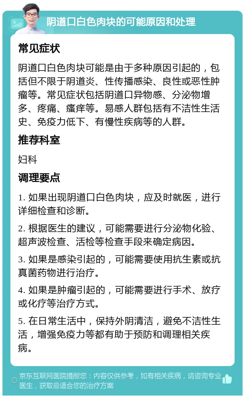 阴道口白色肉块的可能原因和处理 常见症状 阴道口白色肉块可能是由于多种原因引起的，包括但不限于阴道炎、性传播感染、良性或恶性肿瘤等。常见症状包括阴道口异物感、分泌物增多、疼痛、瘙痒等。易感人群包括有不洁性生活史、免疫力低下、有慢性疾病等的人群。 推荐科室 妇科 调理要点 1. 如果出现阴道口白色肉块，应及时就医，进行详细检查和诊断。 2. 根据医生的建议，可能需要进行分泌物化验、超声波检查、活检等检查手段来确定病因。 3. 如果是感染引起的，可能需要使用抗生素或抗真菌药物进行治疗。 4. 如果是肿瘤引起的，可能需要进行手术、放疗或化疗等治疗方式。 5. 在日常生活中，保持外阴清洁，避免不洁性生活，增强免疫力等都有助于预防和调理相关疾病。