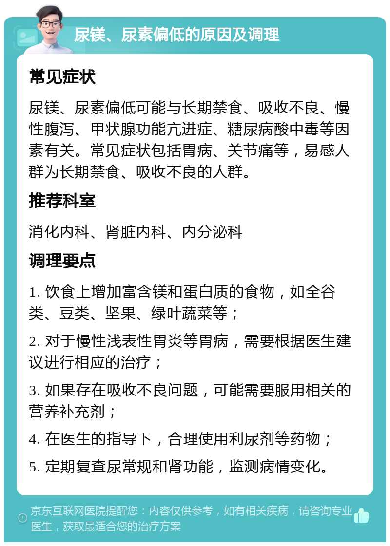 尿镁、尿素偏低的原因及调理 常见症状 尿镁、尿素偏低可能与长期禁食、吸收不良、慢性腹泻、甲状腺功能亢进症、糖尿病酸中毒等因素有关。常见症状包括胃病、关节痛等，易感人群为长期禁食、吸收不良的人群。 推荐科室 消化内科、肾脏内科、内分泌科 调理要点 1. 饮食上增加富含镁和蛋白质的食物，如全谷类、豆类、坚果、绿叶蔬菜等； 2. 对于慢性浅表性胃炎等胃病，需要根据医生建议进行相应的治疗； 3. 如果存在吸收不良问题，可能需要服用相关的营养补充剂； 4. 在医生的指导下，合理使用利尿剂等药物； 5. 定期复查尿常规和肾功能，监测病情变化。