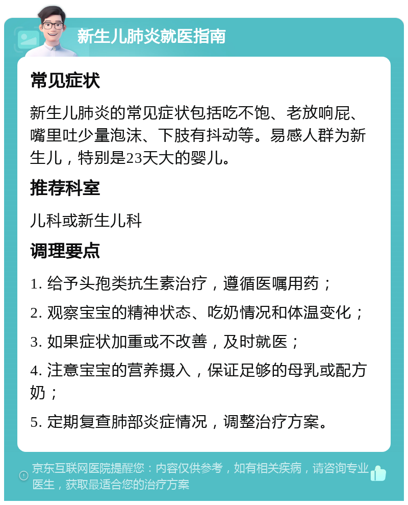 新生儿肺炎就医指南 常见症状 新生儿肺炎的常见症状包括吃不饱、老放响屁、嘴里吐少量泡沫、下肢有抖动等。易感人群为新生儿，特别是23天大的婴儿。 推荐科室 儿科或新生儿科 调理要点 1. 给予头孢类抗生素治疗，遵循医嘱用药； 2. 观察宝宝的精神状态、吃奶情况和体温变化； 3. 如果症状加重或不改善，及时就医； 4. 注意宝宝的营养摄入，保证足够的母乳或配方奶； 5. 定期复查肺部炎症情况，调整治疗方案。