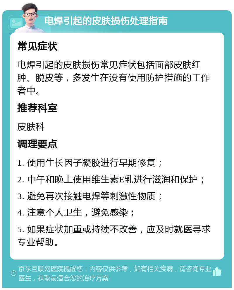 电焊引起的皮肤损伤处理指南 常见症状 电焊引起的皮肤损伤常见症状包括面部皮肤红肿、脱皮等，多发生在没有使用防护措施的工作者中。 推荐科室 皮肤科 调理要点 1. 使用生长因子凝胶进行早期修复； 2. 中午和晚上使用维生素E乳进行滋润和保护； 3. 避免再次接触电焊等刺激性物质； 4. 注意个人卫生，避免感染； 5. 如果症状加重或持续不改善，应及时就医寻求专业帮助。