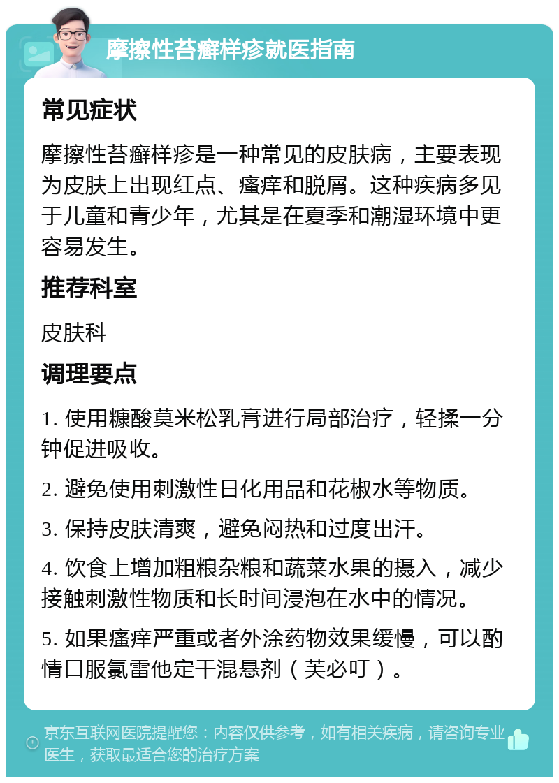 摩擦性苔癣样疹就医指南 常见症状 摩擦性苔癣样疹是一种常见的皮肤病，主要表现为皮肤上出现红点、瘙痒和脱屑。这种疾病多见于儿童和青少年，尤其是在夏季和潮湿环境中更容易发生。 推荐科室 皮肤科 调理要点 1. 使用糠酸莫米松乳膏进行局部治疗，轻揉一分钟促进吸收。 2. 避免使用刺激性日化用品和花椒水等物质。 3. 保持皮肤清爽，避免闷热和过度出汗。 4. 饮食上增加粗粮杂粮和蔬菜水果的摄入，减少接触刺激性物质和长时间浸泡在水中的情况。 5. 如果瘙痒严重或者外涂药物效果缓慢，可以酌情口服氯雷他定干混悬剂（芙必叮）。