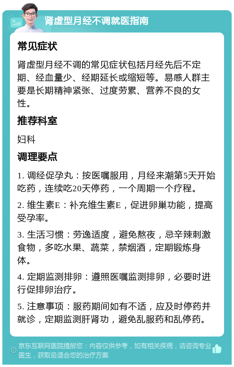 肾虚型月经不调就医指南 常见症状 肾虚型月经不调的常见症状包括月经先后不定期、经血量少、经期延长或缩短等。易感人群主要是长期精神紧张、过度劳累、营养不良的女性。 推荐科室 妇科 调理要点 1. 调经促孕丸：按医嘱服用，月经来潮第5天开始吃药，连续吃20天停药，一个周期一个疗程。 2. 维生素E：补充维生素E，促进卵巢功能，提高受孕率。 3. 生活习惯：劳逸适度，避免熬夜，忌辛辣刺激食物，多吃水果、蔬菜，禁烟酒，定期锻炼身体。 4. 定期监测排卵：遵照医嘱监测排卵，必要时进行促排卵治疗。 5. 注意事项：服药期间如有不适，应及时停药并就诊，定期监测肝肾功，避免乱服药和乱停药。