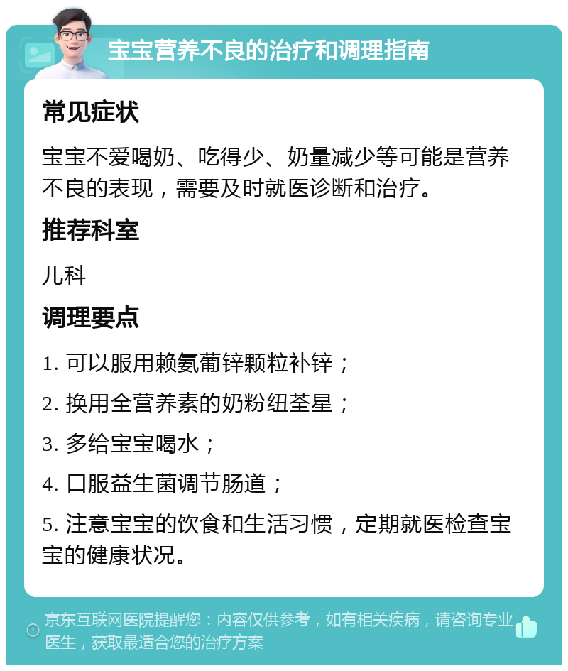 宝宝营养不良的治疗和调理指南 常见症状 宝宝不爱喝奶、吃得少、奶量减少等可能是营养不良的表现，需要及时就医诊断和治疗。 推荐科室 儿科 调理要点 1. 可以服用赖氨葡锌颗粒补锌； 2. 换用全营养素的奶粉纽荃星； 3. 多给宝宝喝水； 4. 口服益生菌调节肠道； 5. 注意宝宝的饮食和生活习惯，定期就医检查宝宝的健康状况。