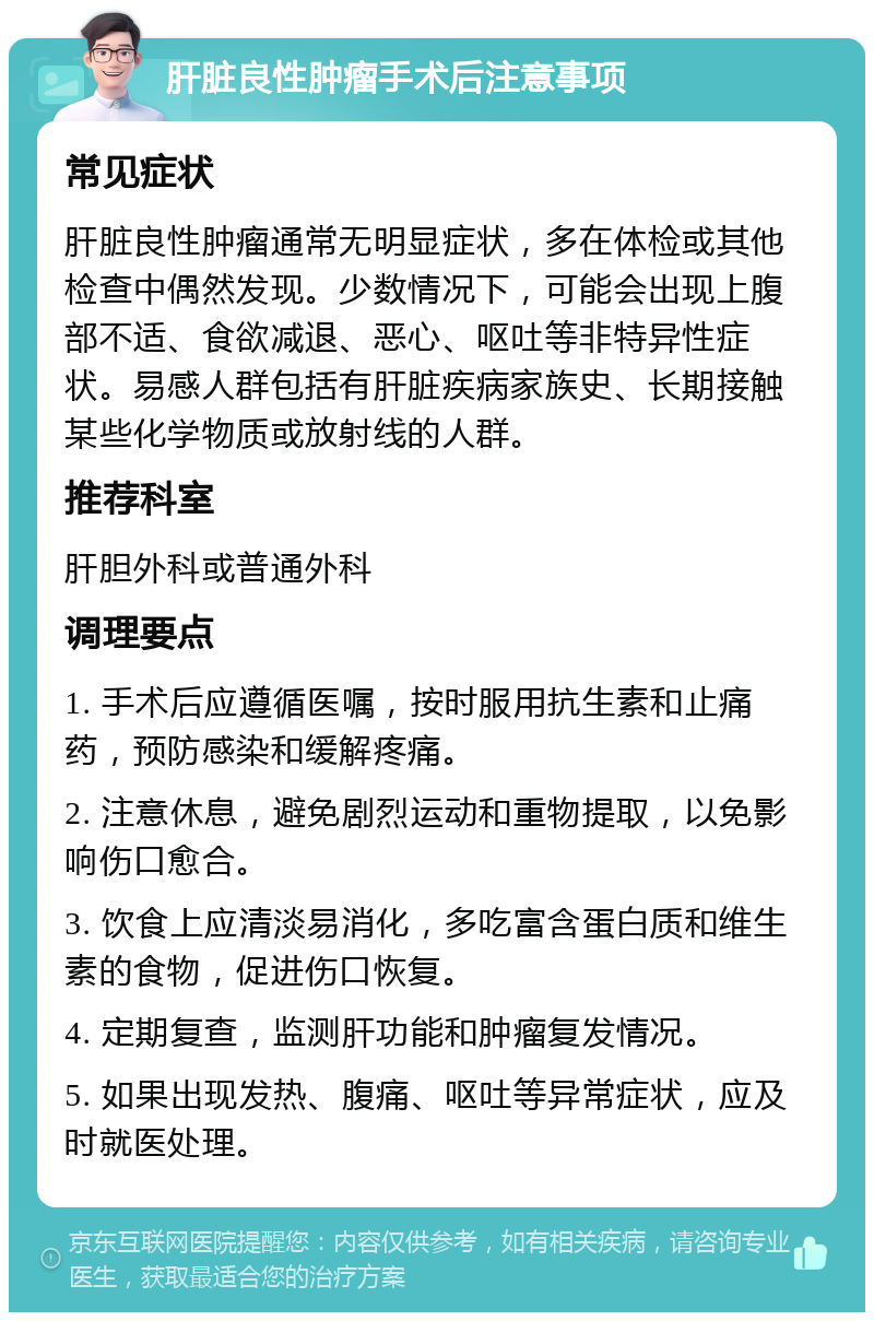 肝脏良性肿瘤手术后注意事项 常见症状 肝脏良性肿瘤通常无明显症状，多在体检或其他检查中偶然发现。少数情况下，可能会出现上腹部不适、食欲减退、恶心、呕吐等非特异性症状。易感人群包括有肝脏疾病家族史、长期接触某些化学物质或放射线的人群。 推荐科室 肝胆外科或普通外科 调理要点 1. 手术后应遵循医嘱，按时服用抗生素和止痛药，预防感染和缓解疼痛。 2. 注意休息，避免剧烈运动和重物提取，以免影响伤口愈合。 3. 饮食上应清淡易消化，多吃富含蛋白质和维生素的食物，促进伤口恢复。 4. 定期复查，监测肝功能和肿瘤复发情况。 5. 如果出现发热、腹痛、呕吐等异常症状，应及时就医处理。