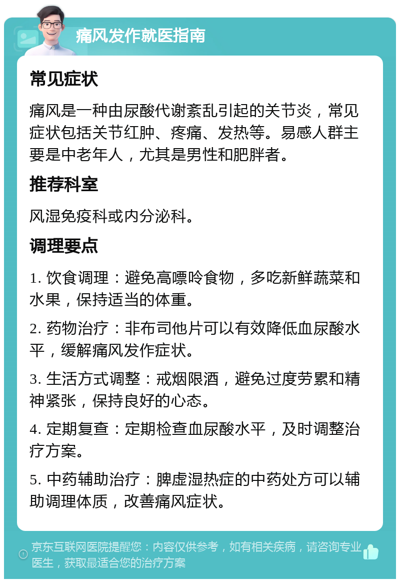 痛风发作就医指南 常见症状 痛风是一种由尿酸代谢紊乱引起的关节炎，常见症状包括关节红肿、疼痛、发热等。易感人群主要是中老年人，尤其是男性和肥胖者。 推荐科室 风湿免疫科或内分泌科。 调理要点 1. 饮食调理：避免高嘌呤食物，多吃新鲜蔬菜和水果，保持适当的体重。 2. 药物治疗：非布司他片可以有效降低血尿酸水平，缓解痛风发作症状。 3. 生活方式调整：戒烟限酒，避免过度劳累和精神紧张，保持良好的心态。 4. 定期复查：定期检查血尿酸水平，及时调整治疗方案。 5. 中药辅助治疗：脾虚湿热症的中药处方可以辅助调理体质，改善痛风症状。