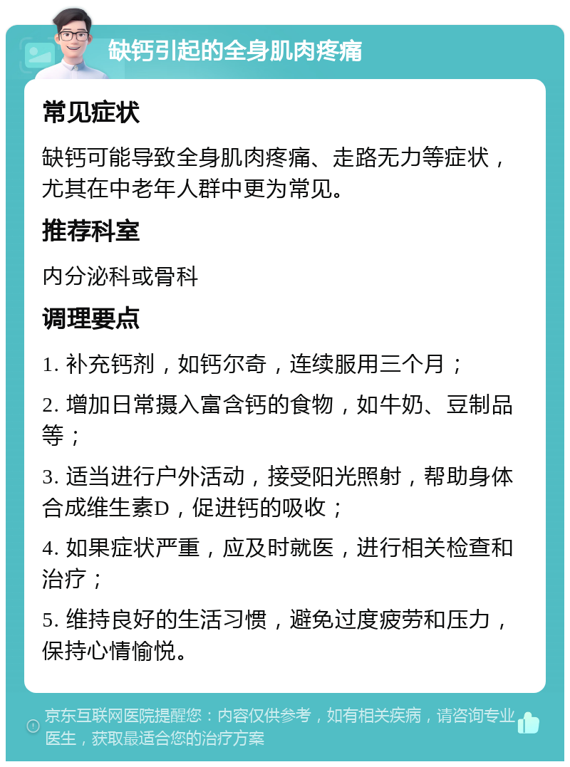 缺钙引起的全身肌肉疼痛 常见症状 缺钙可能导致全身肌肉疼痛、走路无力等症状，尤其在中老年人群中更为常见。 推荐科室 内分泌科或骨科 调理要点 1. 补充钙剂，如钙尔奇，连续服用三个月； 2. 增加日常摄入富含钙的食物，如牛奶、豆制品等； 3. 适当进行户外活动，接受阳光照射，帮助身体合成维生素D，促进钙的吸收； 4. 如果症状严重，应及时就医，进行相关检查和治疗； 5. 维持良好的生活习惯，避免过度疲劳和压力，保持心情愉悦。