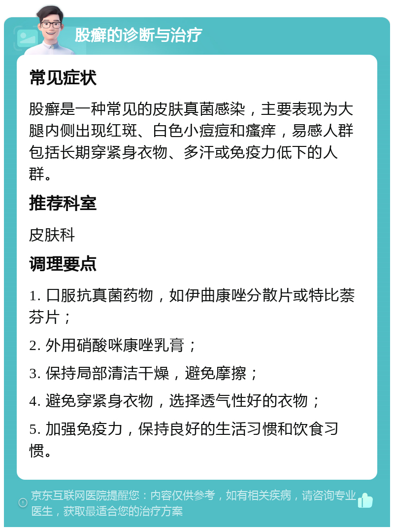 股癣的诊断与治疗 常见症状 股癣是一种常见的皮肤真菌感染，主要表现为大腿内侧出现红斑、白色小痘痘和瘙痒，易感人群包括长期穿紧身衣物、多汗或免疫力低下的人群。 推荐科室 皮肤科 调理要点 1. 口服抗真菌药物，如伊曲康唑分散片或特比萘芬片； 2. 外用硝酸咪康唑乳膏； 3. 保持局部清洁干燥，避免摩擦； 4. 避免穿紧身衣物，选择透气性好的衣物； 5. 加强免疫力，保持良好的生活习惯和饮食习惯。