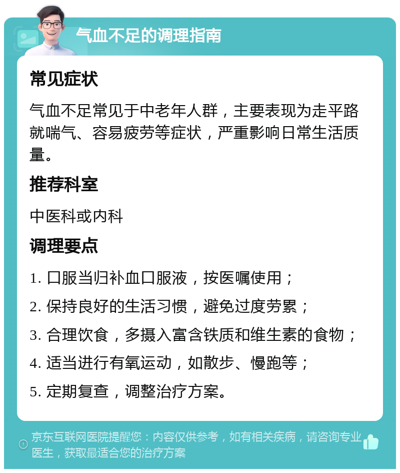 气血不足的调理指南 常见症状 气血不足常见于中老年人群，主要表现为走平路就喘气、容易疲劳等症状，严重影响日常生活质量。 推荐科室 中医科或内科 调理要点 1. 口服当归补血口服液，按医嘱使用； 2. 保持良好的生活习惯，避免过度劳累； 3. 合理饮食，多摄入富含铁质和维生素的食物； 4. 适当进行有氧运动，如散步、慢跑等； 5. 定期复查，调整治疗方案。