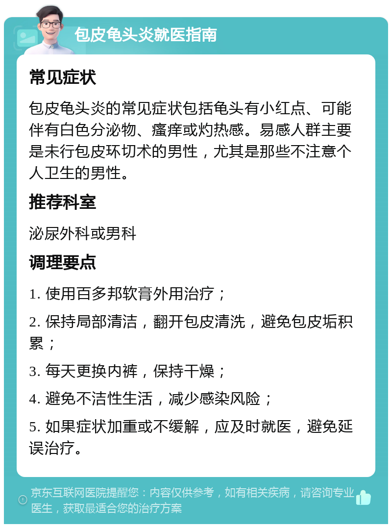 包皮龟头炎就医指南 常见症状 包皮龟头炎的常见症状包括龟头有小红点、可能伴有白色分泌物、瘙痒或灼热感。易感人群主要是未行包皮环切术的男性，尤其是那些不注意个人卫生的男性。 推荐科室 泌尿外科或男科 调理要点 1. 使用百多邦软膏外用治疗； 2. 保持局部清洁，翻开包皮清洗，避免包皮垢积累； 3. 每天更换内裤，保持干燥； 4. 避免不洁性生活，减少感染风险； 5. 如果症状加重或不缓解，应及时就医，避免延误治疗。