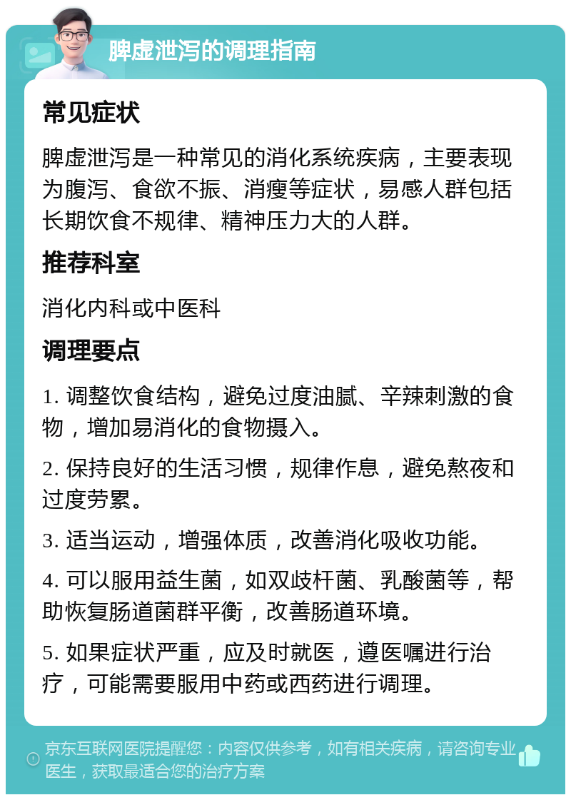 脾虚泄泻的调理指南 常见症状 脾虚泄泻是一种常见的消化系统疾病，主要表现为腹泻、食欲不振、消瘦等症状，易感人群包括长期饮食不规律、精神压力大的人群。 推荐科室 消化内科或中医科 调理要点 1. 调整饮食结构，避免过度油腻、辛辣刺激的食物，增加易消化的食物摄入。 2. 保持良好的生活习惯，规律作息，避免熬夜和过度劳累。 3. 适当运动，增强体质，改善消化吸收功能。 4. 可以服用益生菌，如双歧杆菌、乳酸菌等，帮助恢复肠道菌群平衡，改善肠道环境。 5. 如果症状严重，应及时就医，遵医嘱进行治疗，可能需要服用中药或西药进行调理。