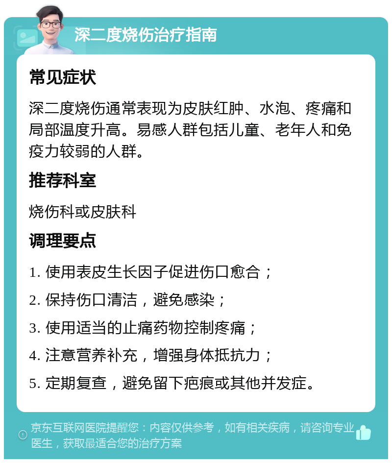 深二度烧伤治疗指南 常见症状 深二度烧伤通常表现为皮肤红肿、水泡、疼痛和局部温度升高。易感人群包括儿童、老年人和免疫力较弱的人群。 推荐科室 烧伤科或皮肤科 调理要点 1. 使用表皮生长因子促进伤口愈合； 2. 保持伤口清洁，避免感染； 3. 使用适当的止痛药物控制疼痛； 4. 注意营养补充，增强身体抵抗力； 5. 定期复查，避免留下疤痕或其他并发症。