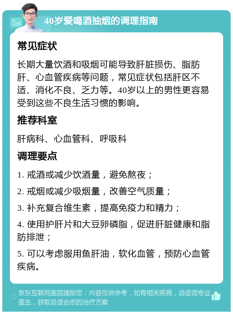 40岁爱喝酒抽烟的调理指南 常见症状 长期大量饮酒和吸烟可能导致肝脏损伤、脂肪肝、心血管疾病等问题，常见症状包括肝区不适、消化不良、乏力等。40岁以上的男性更容易受到这些不良生活习惯的影响。 推荐科室 肝病科、心血管科、呼吸科 调理要点 1. 戒酒或减少饮酒量，避免熬夜； 2. 戒烟或减少吸烟量，改善空气质量； 3. 补充复合维生素，提高免疫力和精力； 4. 使用护肝片和大豆卵磷脂，促进肝脏健康和脂肪排泄； 5. 可以考虑服用鱼肝油，软化血管，预防心血管疾病。