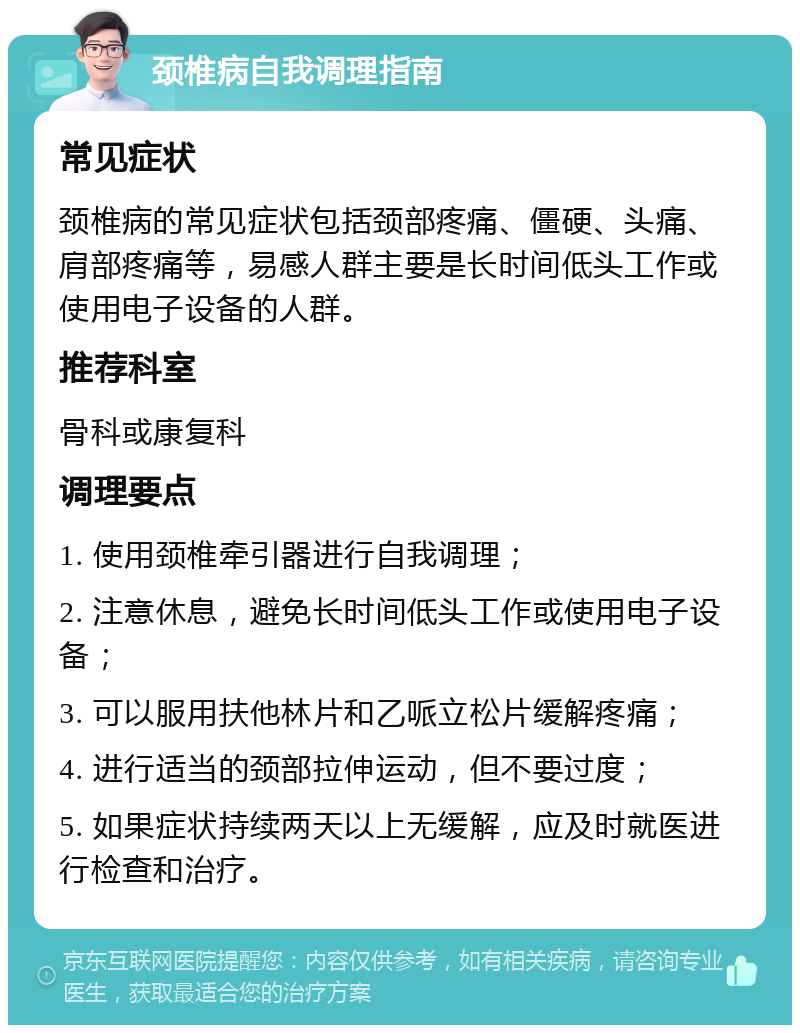 颈椎病自我调理指南 常见症状 颈椎病的常见症状包括颈部疼痛、僵硬、头痛、肩部疼痛等，易感人群主要是长时间低头工作或使用电子设备的人群。 推荐科室 骨科或康复科 调理要点 1. 使用颈椎牵引器进行自我调理； 2. 注意休息，避免长时间低头工作或使用电子设备； 3. 可以服用扶他林片和乙哌立松片缓解疼痛； 4. 进行适当的颈部拉伸运动，但不要过度； 5. 如果症状持续两天以上无缓解，应及时就医进行检查和治疗。