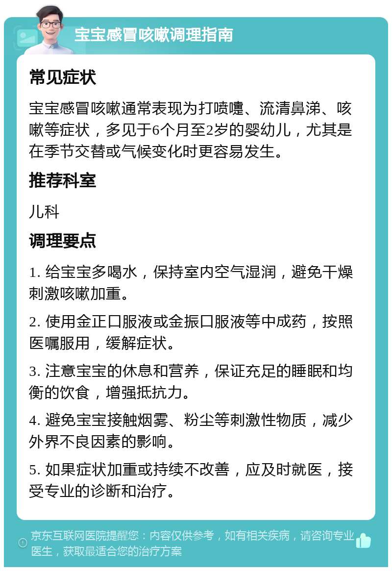 宝宝感冒咳嗽调理指南 常见症状 宝宝感冒咳嗽通常表现为打喷嚏、流清鼻涕、咳嗽等症状，多见于6个月至2岁的婴幼儿，尤其是在季节交替或气候变化时更容易发生。 推荐科室 儿科 调理要点 1. 给宝宝多喝水，保持室内空气湿润，避免干燥刺激咳嗽加重。 2. 使用金正口服液或金振口服液等中成药，按照医嘱服用，缓解症状。 3. 注意宝宝的休息和营养，保证充足的睡眠和均衡的饮食，增强抵抗力。 4. 避免宝宝接触烟雾、粉尘等刺激性物质，减少外界不良因素的影响。 5. 如果症状加重或持续不改善，应及时就医，接受专业的诊断和治疗。