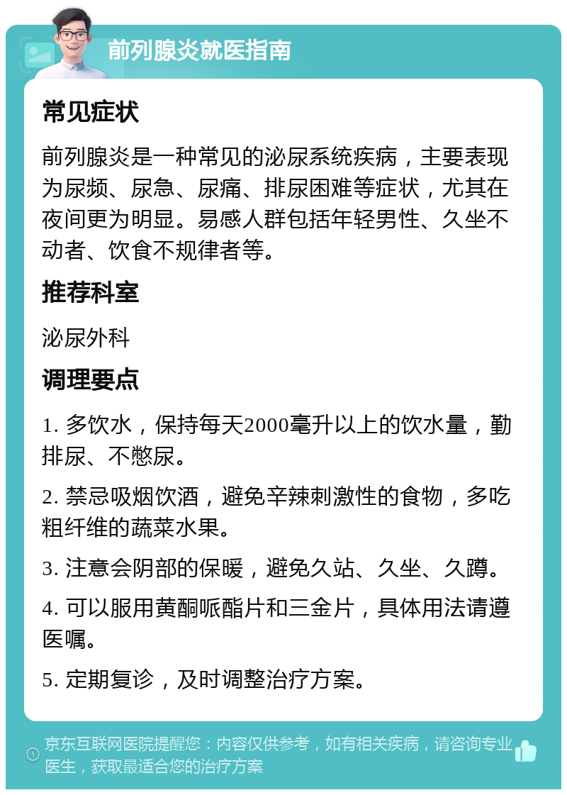 前列腺炎就医指南 常见症状 前列腺炎是一种常见的泌尿系统疾病，主要表现为尿频、尿急、尿痛、排尿困难等症状，尤其在夜间更为明显。易感人群包括年轻男性、久坐不动者、饮食不规律者等。 推荐科室 泌尿外科 调理要点 1. 多饮水，保持每天2000毫升以上的饮水量，勤排尿、不憋尿。 2. 禁忌吸烟饮酒，避免辛辣刺激性的食物，多吃粗纤维的蔬菜水果。 3. 注意会阴部的保暖，避免久站、久坐、久蹲。 4. 可以服用黄酮哌酯片和三金片，具体用法请遵医嘱。 5. 定期复诊，及时调整治疗方案。