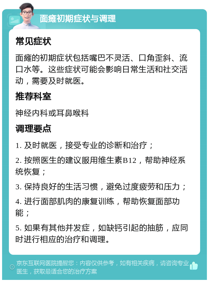 面瘫初期症状与调理 常见症状 面瘫的初期症状包括嘴巴不灵活、口角歪斜、流口水等。这些症状可能会影响日常生活和社交活动，需要及时就医。 推荐科室 神经内科或耳鼻喉科 调理要点 1. 及时就医，接受专业的诊断和治疗； 2. 按照医生的建议服用维生素B12，帮助神经系统恢复； 3. 保持良好的生活习惯，避免过度疲劳和压力； 4. 进行面部肌肉的康复训练，帮助恢复面部功能； 5. 如果有其他并发症，如缺钙引起的抽筋，应同时进行相应的治疗和调理。