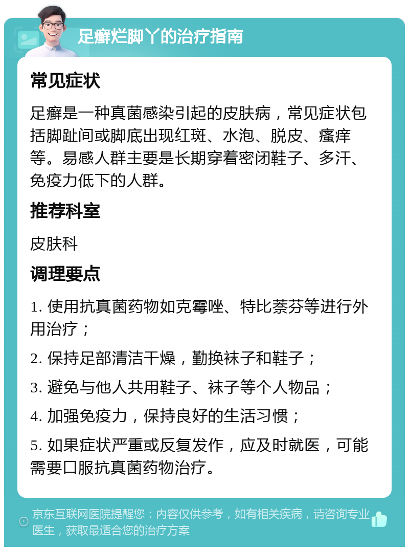 足癣烂脚丫的治疗指南 常见症状 足癣是一种真菌感染引起的皮肤病，常见症状包括脚趾间或脚底出现红斑、水泡、脱皮、瘙痒等。易感人群主要是长期穿着密闭鞋子、多汗、免疫力低下的人群。 推荐科室 皮肤科 调理要点 1. 使用抗真菌药物如克霉唑、特比萘芬等进行外用治疗； 2. 保持足部清洁干燥，勤换袜子和鞋子； 3. 避免与他人共用鞋子、袜子等个人物品； 4. 加强免疫力，保持良好的生活习惯； 5. 如果症状严重或反复发作，应及时就医，可能需要口服抗真菌药物治疗。