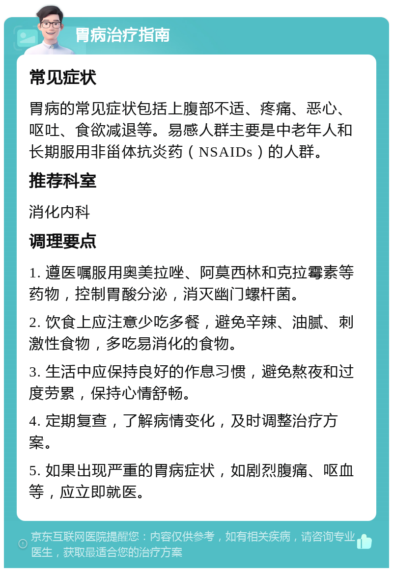 胃病治疗指南 常见症状 胃病的常见症状包括上腹部不适、疼痛、恶心、呕吐、食欲减退等。易感人群主要是中老年人和长期服用非甾体抗炎药（NSAIDs）的人群。 推荐科室 消化内科 调理要点 1. 遵医嘱服用奥美拉唑、阿莫西林和克拉霉素等药物，控制胃酸分泌，消灭幽门螺杆菌。 2. 饮食上应注意少吃多餐，避免辛辣、油腻、刺激性食物，多吃易消化的食物。 3. 生活中应保持良好的作息习惯，避免熬夜和过度劳累，保持心情舒畅。 4. 定期复查，了解病情变化，及时调整治疗方案。 5. 如果出现严重的胃病症状，如剧烈腹痛、呕血等，应立即就医。