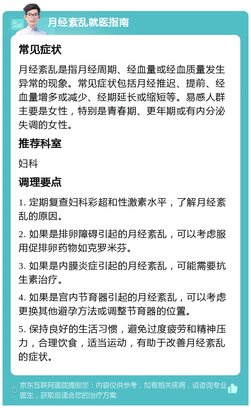 月经紊乱就医指南 常见症状 月经紊乱是指月经周期、经血量或经血质量发生异常的现象。常见症状包括月经推迟、提前、经血量增多或减少、经期延长或缩短等。易感人群主要是女性，特别是青春期、更年期或有内分泌失调的女性。 推荐科室 妇科 调理要点 1. 定期复查妇科彩超和性激素水平，了解月经紊乱的原因。 2. 如果是排卵障碍引起的月经紊乱，可以考虑服用促排卵药物如克罗米芬。 3. 如果是内膜炎症引起的月经紊乱，可能需要抗生素治疗。 4. 如果是宫内节育器引起的月经紊乱，可以考虑更换其他避孕方法或调整节育器的位置。 5. 保持良好的生活习惯，避免过度疲劳和精神压力，合理饮食，适当运动，有助于改善月经紊乱的症状。