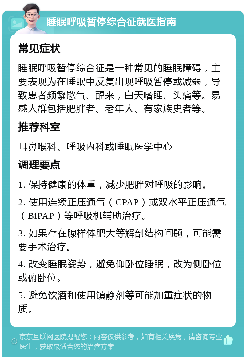 睡眠呼吸暂停综合征就医指南 常见症状 睡眠呼吸暂停综合征是一种常见的睡眠障碍，主要表现为在睡眠中反复出现呼吸暂停或减弱，导致患者频繁憋气、醒来，白天嗜睡、头痛等。易感人群包括肥胖者、老年人、有家族史者等。 推荐科室 耳鼻喉科、呼吸内科或睡眠医学中心 调理要点 1. 保持健康的体重，减少肥胖对呼吸的影响。 2. 使用连续正压通气（CPAP）或双水平正压通气（BiPAP）等呼吸机辅助治疗。 3. 如果存在腺样体肥大等解剖结构问题，可能需要手术治疗。 4. 改变睡眠姿势，避免仰卧位睡眠，改为侧卧位或俯卧位。 5. 避免饮酒和使用镇静剂等可能加重症状的物质。