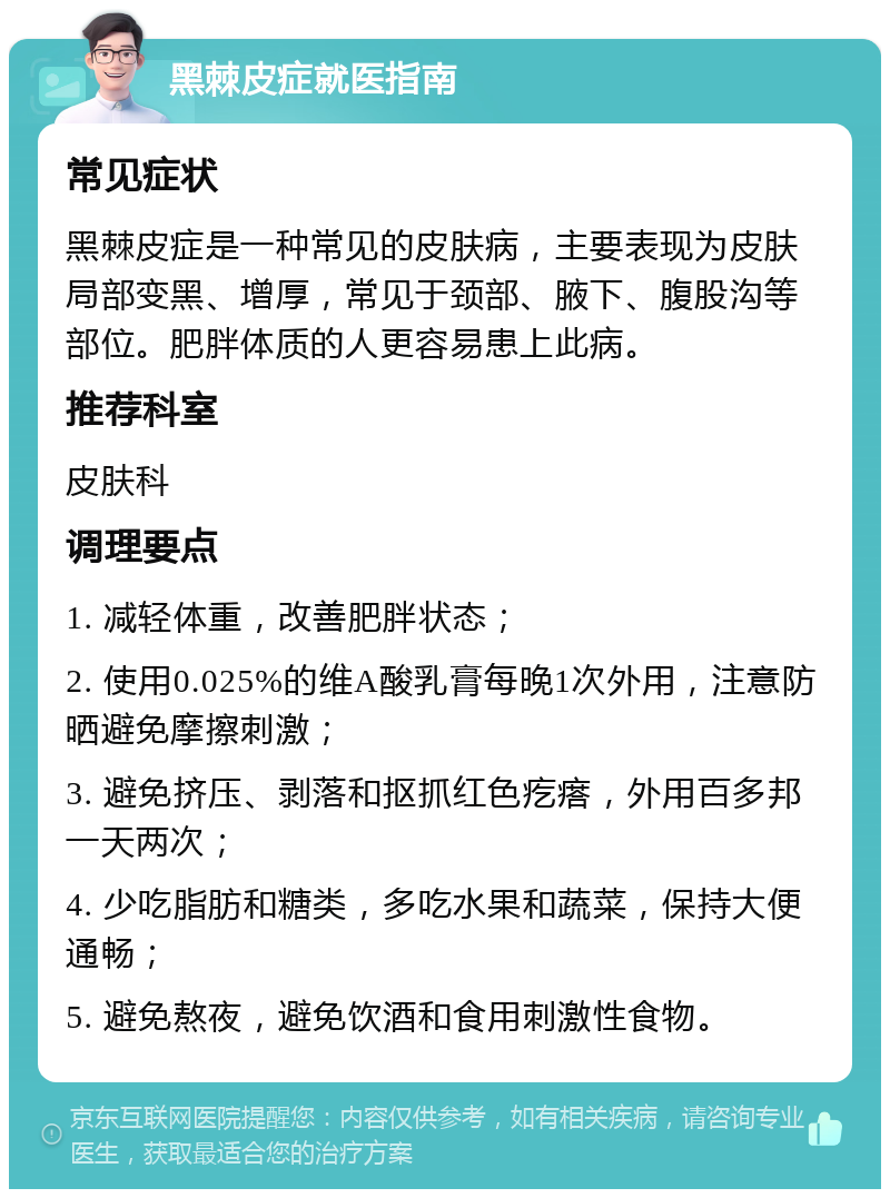 黑棘皮症就医指南 常见症状 黑棘皮症是一种常见的皮肤病，主要表现为皮肤局部变黑、增厚，常见于颈部、腋下、腹股沟等部位。肥胖体质的人更容易患上此病。 推荐科室 皮肤科 调理要点 1. 减轻体重，改善肥胖状态； 2. 使用0.025%的维A酸乳膏每晚1次外用，注意防晒避免摩擦刺激； 3. 避免挤压、剥落和抠抓红色疙瘩，外用百多邦一天两次； 4. 少吃脂肪和糖类，多吃水果和蔬菜，保持大便通畅； 5. 避免熬夜，避免饮酒和食用刺激性食物。