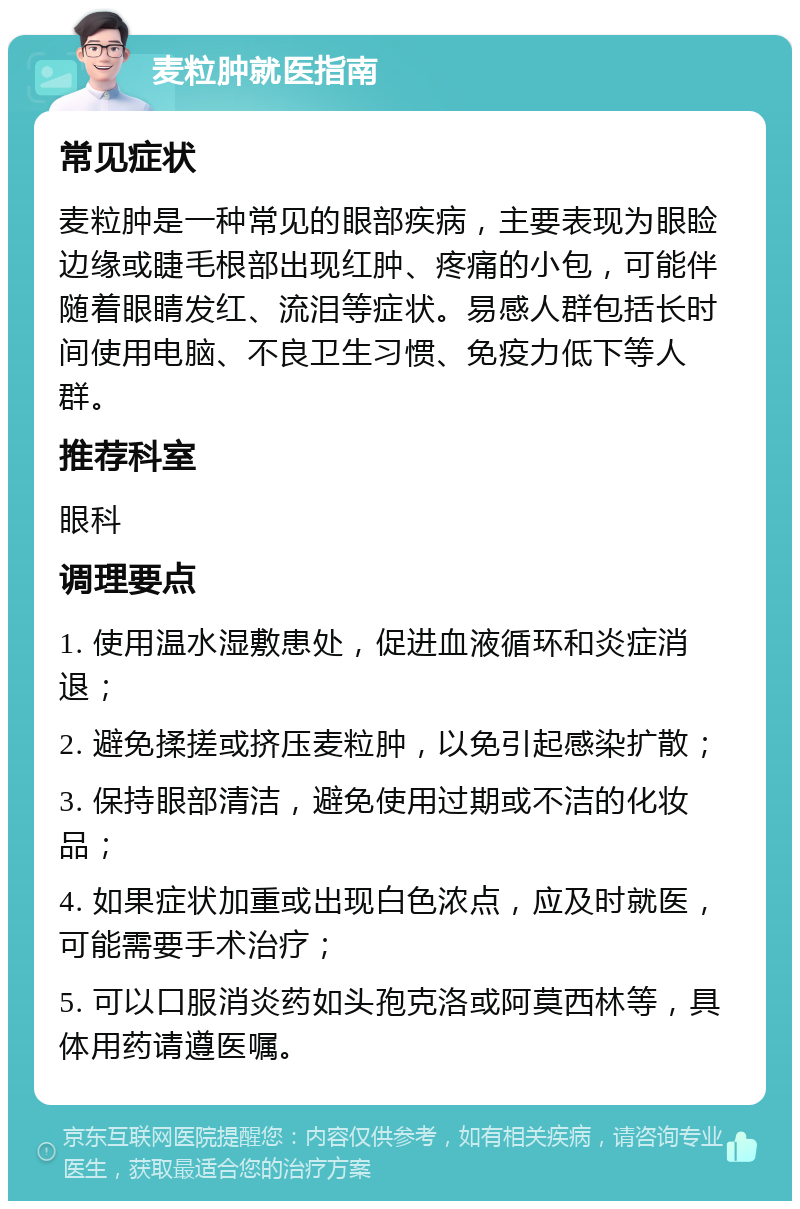 麦粒肿就医指南 常见症状 麦粒肿是一种常见的眼部疾病，主要表现为眼睑边缘或睫毛根部出现红肿、疼痛的小包，可能伴随着眼睛发红、流泪等症状。易感人群包括长时间使用电脑、不良卫生习惯、免疫力低下等人群。 推荐科室 眼科 调理要点 1. 使用温水湿敷患处，促进血液循环和炎症消退； 2. 避免揉搓或挤压麦粒肿，以免引起感染扩散； 3. 保持眼部清洁，避免使用过期或不洁的化妆品； 4. 如果症状加重或出现白色浓点，应及时就医，可能需要手术治疗； 5. 可以口服消炎药如头孢克洛或阿莫西林等，具体用药请遵医嘱。