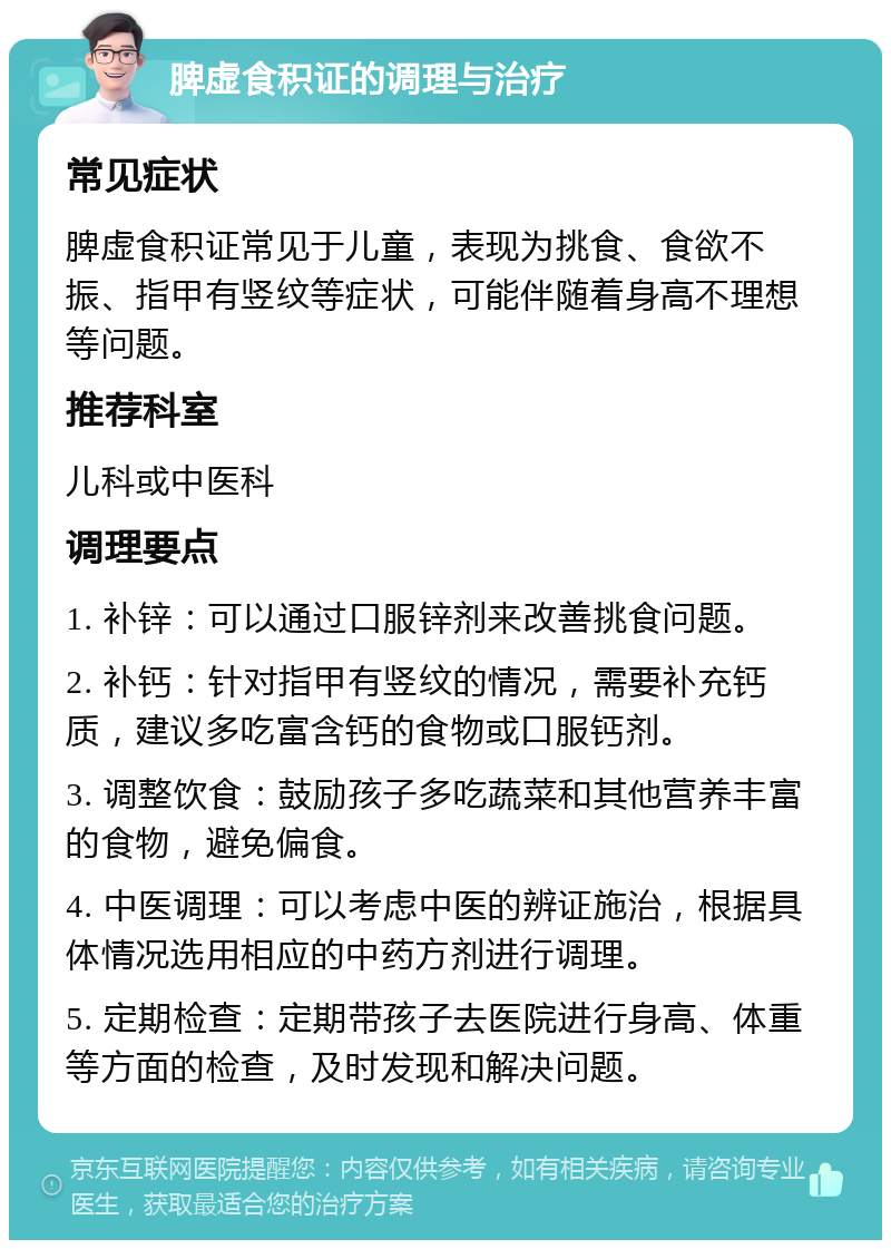 脾虚食积证的调理与治疗 常见症状 脾虚食积证常见于儿童，表现为挑食、食欲不振、指甲有竖纹等症状，可能伴随着身高不理想等问题。 推荐科室 儿科或中医科 调理要点 1. 补锌：可以通过口服锌剂来改善挑食问题。 2. 补钙：针对指甲有竖纹的情况，需要补充钙质，建议多吃富含钙的食物或口服钙剂。 3. 调整饮食：鼓励孩子多吃蔬菜和其他营养丰富的食物，避免偏食。 4. 中医调理：可以考虑中医的辨证施治，根据具体情况选用相应的中药方剂进行调理。 5. 定期检查：定期带孩子去医院进行身高、体重等方面的检查，及时发现和解决问题。