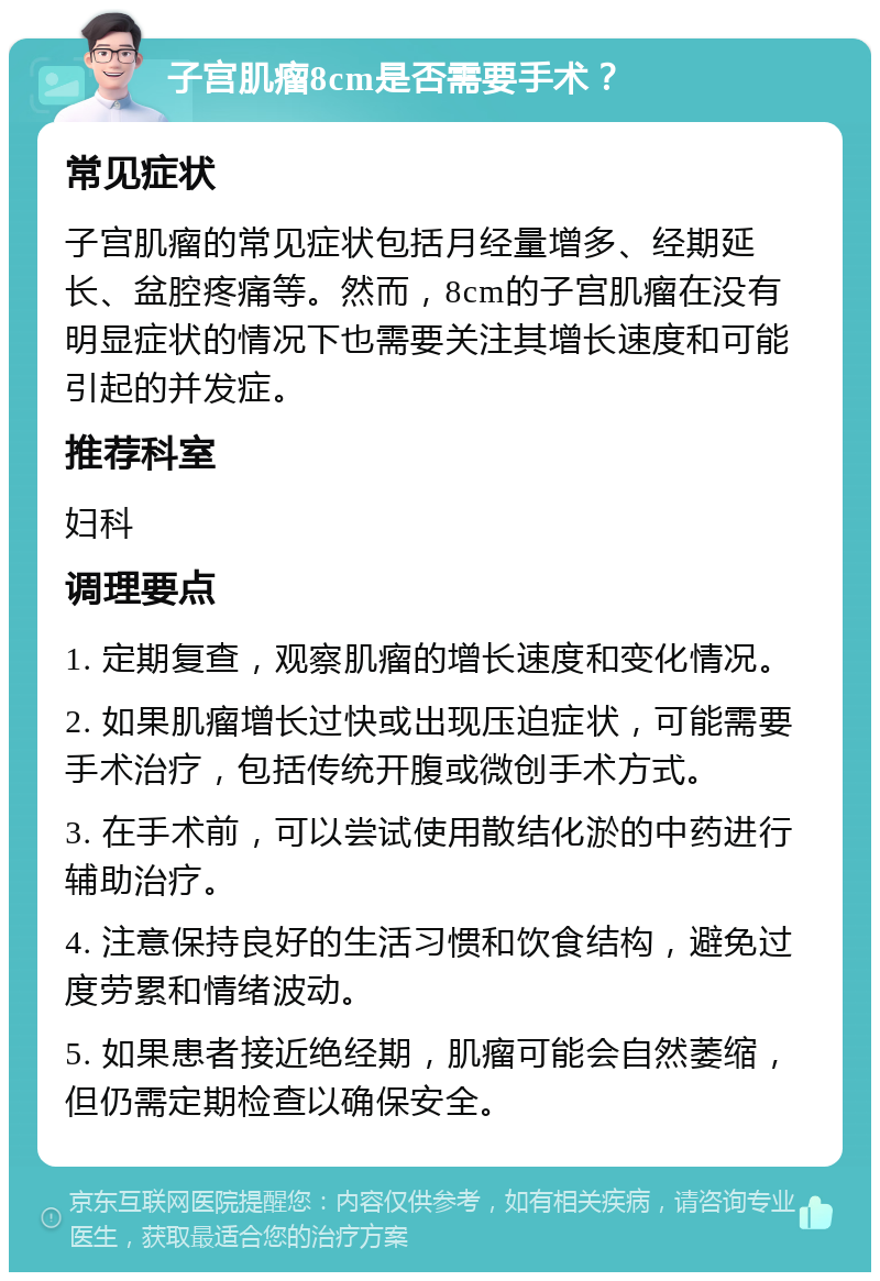 子宫肌瘤8cm是否需要手术？ 常见症状 子宫肌瘤的常见症状包括月经量增多、经期延长、盆腔疼痛等。然而，8cm的子宫肌瘤在没有明显症状的情况下也需要关注其增长速度和可能引起的并发症。 推荐科室 妇科 调理要点 1. 定期复查，观察肌瘤的增长速度和变化情况。 2. 如果肌瘤增长过快或出现压迫症状，可能需要手术治疗，包括传统开腹或微创手术方式。 3. 在手术前，可以尝试使用散结化淤的中药进行辅助治疗。 4. 注意保持良好的生活习惯和饮食结构，避免过度劳累和情绪波动。 5. 如果患者接近绝经期，肌瘤可能会自然萎缩，但仍需定期检查以确保安全。