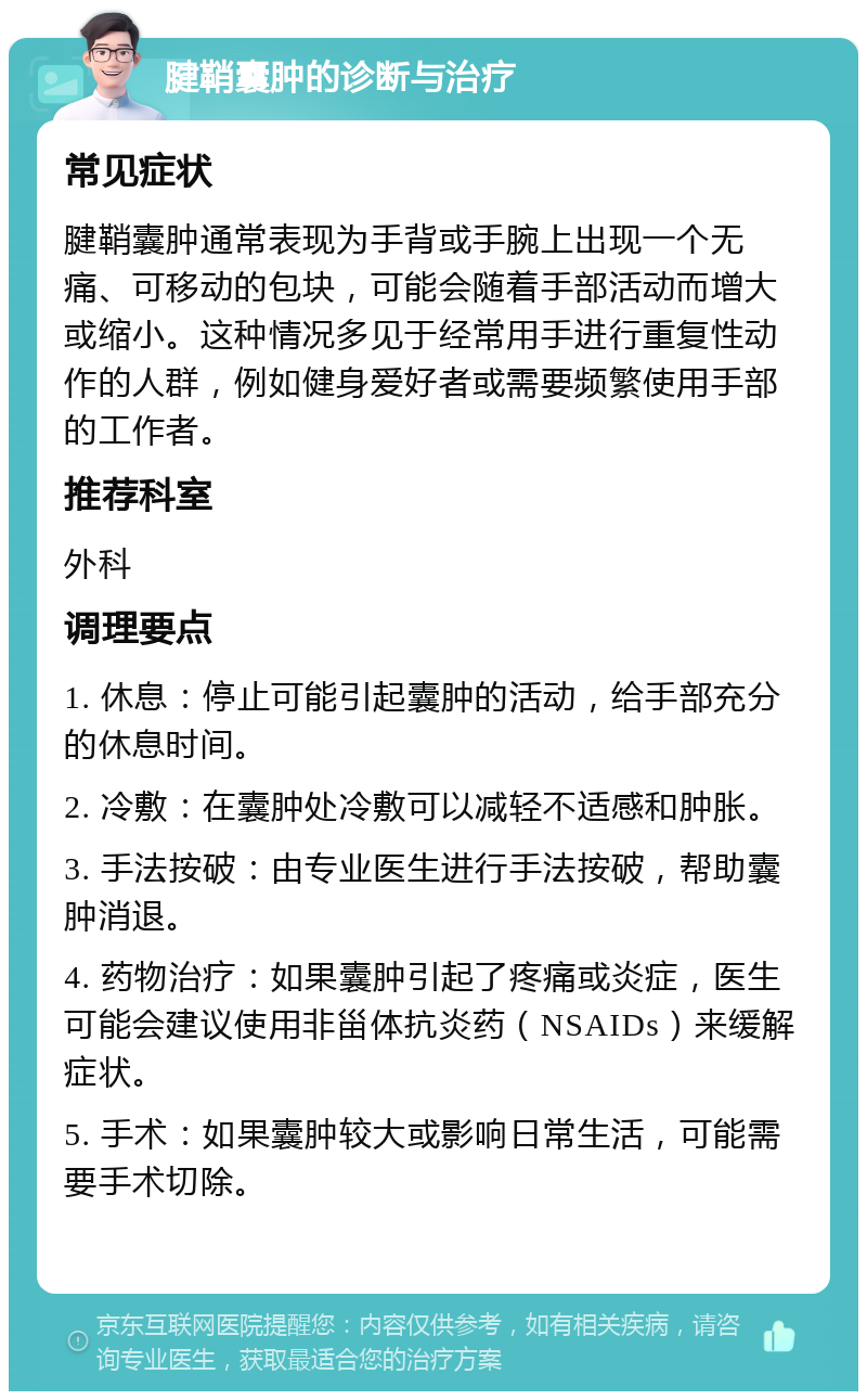 腱鞘囊肿的诊断与治疗 常见症状 腱鞘囊肿通常表现为手背或手腕上出现一个无痛、可移动的包块，可能会随着手部活动而增大或缩小。这种情况多见于经常用手进行重复性动作的人群，例如健身爱好者或需要频繁使用手部的工作者。 推荐科室 外科 调理要点 1. 休息：停止可能引起囊肿的活动，给手部充分的休息时间。 2. 冷敷：在囊肿处冷敷可以减轻不适感和肿胀。 3. 手法按破：由专业医生进行手法按破，帮助囊肿消退。 4. 药物治疗：如果囊肿引起了疼痛或炎症，医生可能会建议使用非甾体抗炎药（NSAIDs）来缓解症状。 5. 手术：如果囊肿较大或影响日常生活，可能需要手术切除。