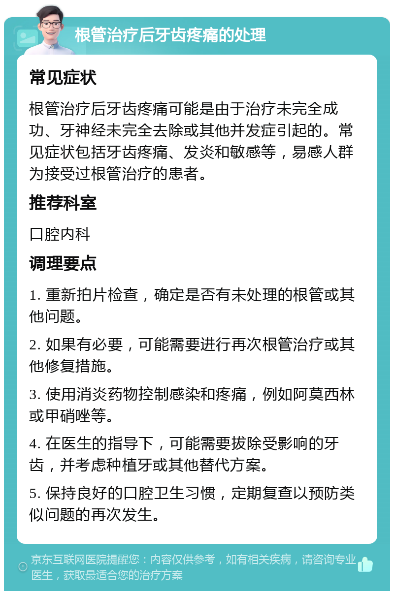 根管治疗后牙齿疼痛的处理 常见症状 根管治疗后牙齿疼痛可能是由于治疗未完全成功、牙神经未完全去除或其他并发症引起的。常见症状包括牙齿疼痛、发炎和敏感等，易感人群为接受过根管治疗的患者。 推荐科室 口腔内科 调理要点 1. 重新拍片检查，确定是否有未处理的根管或其他问题。 2. 如果有必要，可能需要进行再次根管治疗或其他修复措施。 3. 使用消炎药物控制感染和疼痛，例如阿莫西林或甲硝唑等。 4. 在医生的指导下，可能需要拔除受影响的牙齿，并考虑种植牙或其他替代方案。 5. 保持良好的口腔卫生习惯，定期复查以预防类似问题的再次发生。