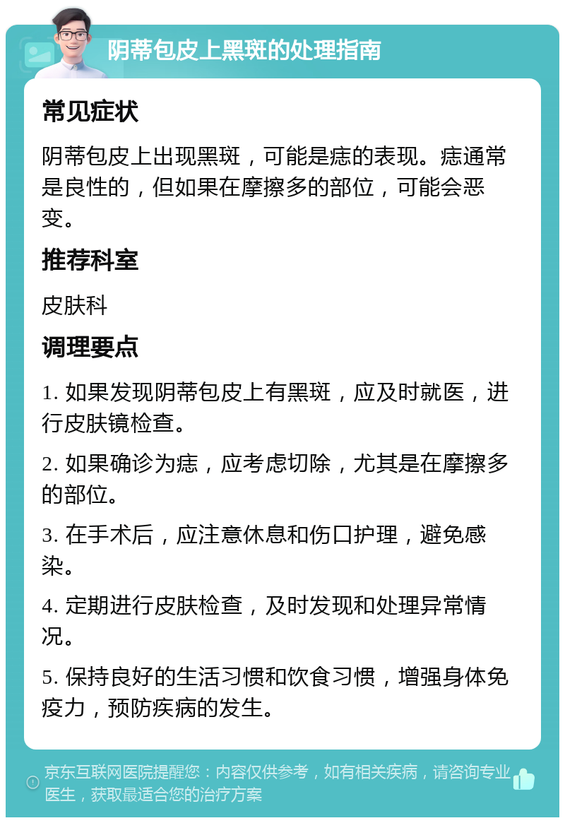 阴蒂包皮上黑斑的处理指南 常见症状 阴蒂包皮上出现黑斑，可能是痣的表现。痣通常是良性的，但如果在摩擦多的部位，可能会恶变。 推荐科室 皮肤科 调理要点 1. 如果发现阴蒂包皮上有黑斑，应及时就医，进行皮肤镜检查。 2. 如果确诊为痣，应考虑切除，尤其是在摩擦多的部位。 3. 在手术后，应注意休息和伤口护理，避免感染。 4. 定期进行皮肤检查，及时发现和处理异常情况。 5. 保持良好的生活习惯和饮食习惯，增强身体免疫力，预防疾病的发生。