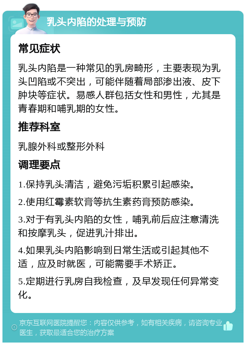 乳头内陷的处理与预防 常见症状 乳头内陷是一种常见的乳房畸形，主要表现为乳头凹陷或不突出，可能伴随着局部渗出液、皮下肿块等症状。易感人群包括女性和男性，尤其是青春期和哺乳期的女性。 推荐科室 乳腺外科或整形外科 调理要点 1.保持乳头清洁，避免污垢积累引起感染。 2.使用红霉素软膏等抗生素药膏预防感染。 3.对于有乳头内陷的女性，哺乳前后应注意清洗和按摩乳头，促进乳汁排出。 4.如果乳头内陷影响到日常生活或引起其他不适，应及时就医，可能需要手术矫正。 5.定期进行乳房自我检查，及早发现任何异常变化。