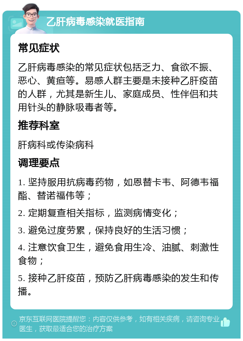 乙肝病毒感染就医指南 常见症状 乙肝病毒感染的常见症状包括乏力、食欲不振、恶心、黄疸等。易感人群主要是未接种乙肝疫苗的人群，尤其是新生儿、家庭成员、性伴侣和共用针头的静脉吸毒者等。 推荐科室 肝病科或传染病科 调理要点 1. 坚持服用抗病毒药物，如恩替卡韦、阿德韦福酯、替诺福伟等； 2. 定期复查相关指标，监测病情变化； 3. 避免过度劳累，保持良好的生活习惯； 4. 注意饮食卫生，避免食用生冷、油腻、刺激性食物； 5. 接种乙肝疫苗，预防乙肝病毒感染的发生和传播。