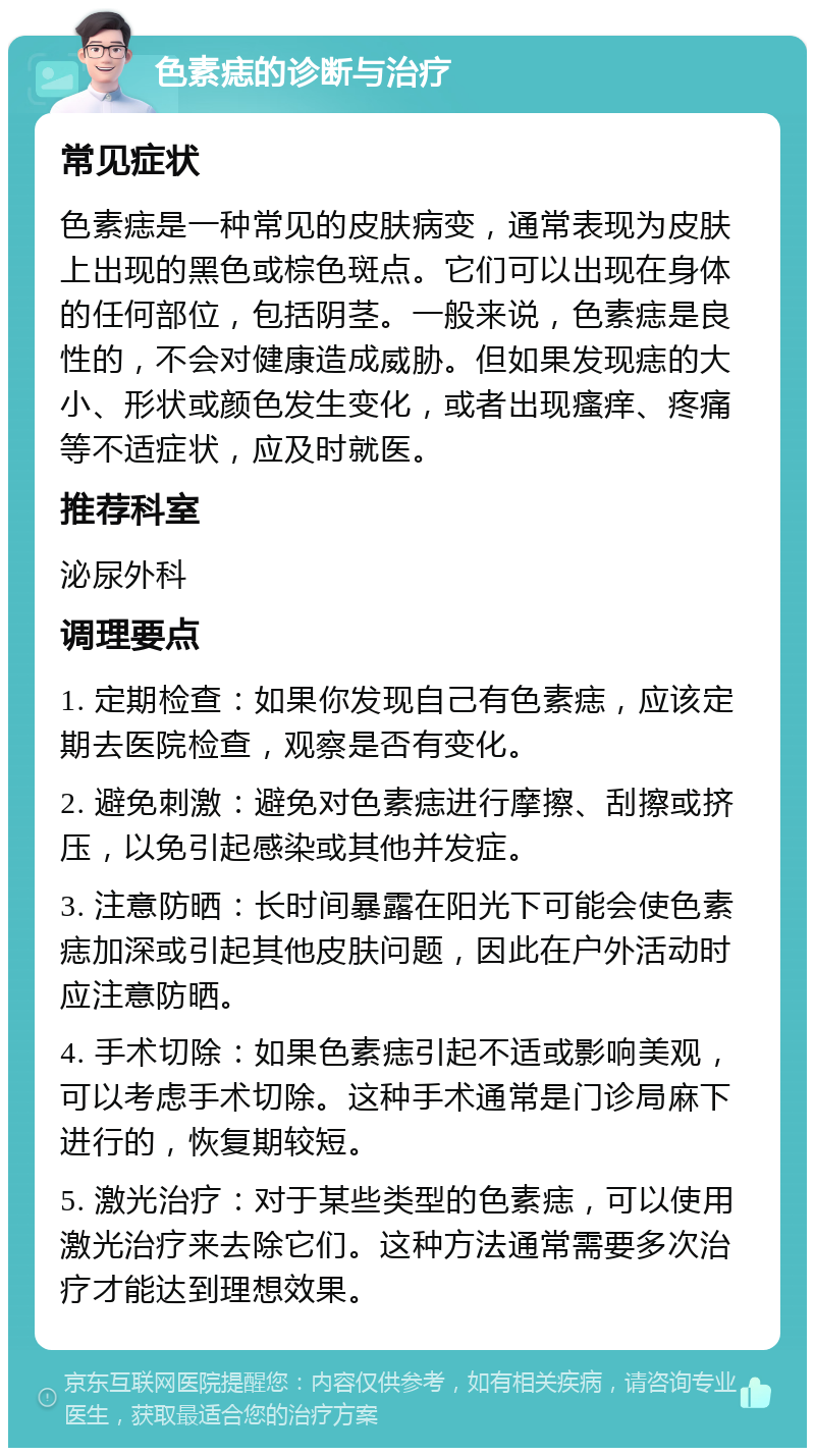 色素痣的诊断与治疗 常见症状 色素痣是一种常见的皮肤病变，通常表现为皮肤上出现的黑色或棕色斑点。它们可以出现在身体的任何部位，包括阴茎。一般来说，色素痣是良性的，不会对健康造成威胁。但如果发现痣的大小、形状或颜色发生变化，或者出现瘙痒、疼痛等不适症状，应及时就医。 推荐科室 泌尿外科 调理要点 1. 定期检查：如果你发现自己有色素痣，应该定期去医院检查，观察是否有变化。 2. 避免刺激：避免对色素痣进行摩擦、刮擦或挤压，以免引起感染或其他并发症。 3. 注意防晒：长时间暴露在阳光下可能会使色素痣加深或引起其他皮肤问题，因此在户外活动时应注意防晒。 4. 手术切除：如果色素痣引起不适或影响美观，可以考虑手术切除。这种手术通常是门诊局麻下进行的，恢复期较短。 5. 激光治疗：对于某些类型的色素痣，可以使用激光治疗来去除它们。这种方法通常需要多次治疗才能达到理想效果。