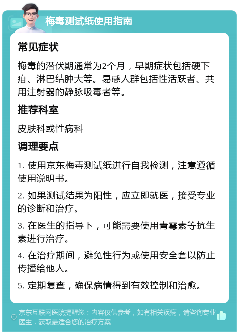 梅毒测试纸使用指南 常见症状 梅毒的潜伏期通常为2个月，早期症状包括硬下疳、淋巴结肿大等。易感人群包括性活跃者、共用注射器的静脉吸毒者等。 推荐科室 皮肤科或性病科 调理要点 1. 使用京东梅毒测试纸进行自我检测，注意遵循使用说明书。 2. 如果测试结果为阳性，应立即就医，接受专业的诊断和治疗。 3. 在医生的指导下，可能需要使用青霉素等抗生素进行治疗。 4. 在治疗期间，避免性行为或使用安全套以防止传播给他人。 5. 定期复查，确保病情得到有效控制和治愈。