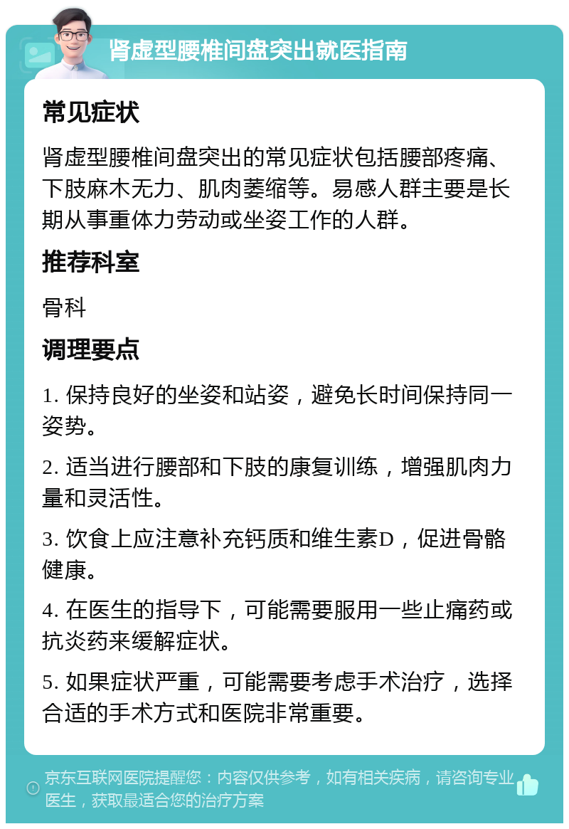 肾虚型腰椎间盘突出就医指南 常见症状 肾虚型腰椎间盘突出的常见症状包括腰部疼痛、下肢麻木无力、肌肉萎缩等。易感人群主要是长期从事重体力劳动或坐姿工作的人群。 推荐科室 骨科 调理要点 1. 保持良好的坐姿和站姿，避免长时间保持同一姿势。 2. 适当进行腰部和下肢的康复训练，增强肌肉力量和灵活性。 3. 饮食上应注意补充钙质和维生素D，促进骨骼健康。 4. 在医生的指导下，可能需要服用一些止痛药或抗炎药来缓解症状。 5. 如果症状严重，可能需要考虑手术治疗，选择合适的手术方式和医院非常重要。