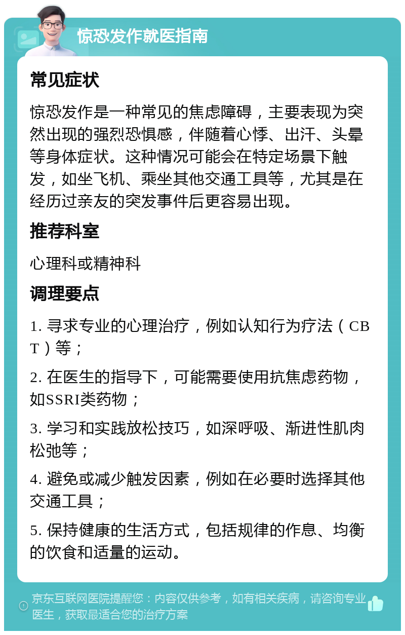 惊恐发作就医指南 常见症状 惊恐发作是一种常见的焦虑障碍，主要表现为突然出现的强烈恐惧感，伴随着心悸、出汗、头晕等身体症状。这种情况可能会在特定场景下触发，如坐飞机、乘坐其他交通工具等，尤其是在经历过亲友的突发事件后更容易出现。 推荐科室 心理科或精神科 调理要点 1. 寻求专业的心理治疗，例如认知行为疗法（CBT）等； 2. 在医生的指导下，可能需要使用抗焦虑药物，如SSRI类药物； 3. 学习和实践放松技巧，如深呼吸、渐进性肌肉松弛等； 4. 避免或减少触发因素，例如在必要时选择其他交通工具； 5. 保持健康的生活方式，包括规律的作息、均衡的饮食和适量的运动。