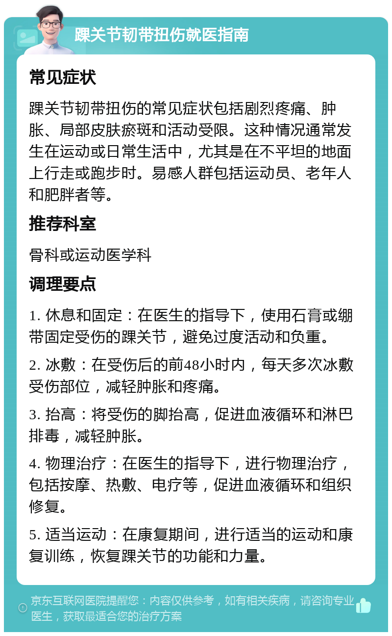 踝关节韧带扭伤就医指南 常见症状 踝关节韧带扭伤的常见症状包括剧烈疼痛、肿胀、局部皮肤瘀斑和活动受限。这种情况通常发生在运动或日常生活中，尤其是在不平坦的地面上行走或跑步时。易感人群包括运动员、老年人和肥胖者等。 推荐科室 骨科或运动医学科 调理要点 1. 休息和固定：在医生的指导下，使用石膏或绷带固定受伤的踝关节，避免过度活动和负重。 2. 冰敷：在受伤后的前48小时内，每天多次冰敷受伤部位，减轻肿胀和疼痛。 3. 抬高：将受伤的脚抬高，促进血液循环和淋巴排毒，减轻肿胀。 4. 物理治疗：在医生的指导下，进行物理治疗，包括按摩、热敷、电疗等，促进血液循环和组织修复。 5. 适当运动：在康复期间，进行适当的运动和康复训练，恢复踝关节的功能和力量。