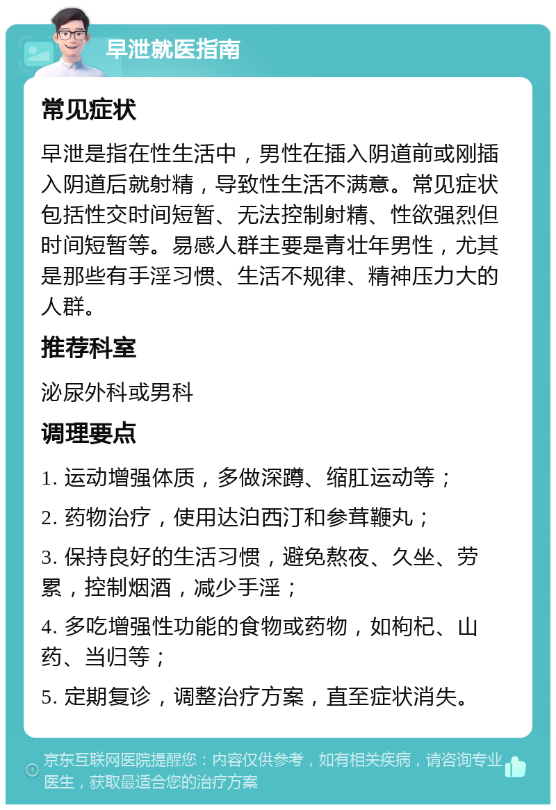 早泄就医指南 常见症状 早泄是指在性生活中，男性在插入阴道前或刚插入阴道后就射精，导致性生活不满意。常见症状包括性交时间短暂、无法控制射精、性欲强烈但时间短暂等。易感人群主要是青壮年男性，尤其是那些有手淫习惯、生活不规律、精神压力大的人群。 推荐科室 泌尿外科或男科 调理要点 1. 运动增强体质，多做深蹲、缩肛运动等； 2. 药物治疗，使用达泊西汀和参茸鞭丸； 3. 保持良好的生活习惯，避免熬夜、久坐、劳累，控制烟酒，减少手淫； 4. 多吃增强性功能的食物或药物，如枸杞、山药、当归等； 5. 定期复诊，调整治疗方案，直至症状消失。