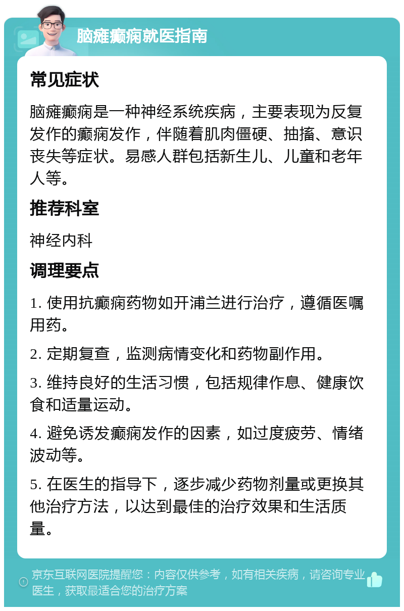 脑瘫癫痫就医指南 常见症状 脑瘫癫痫是一种神经系统疾病，主要表现为反复发作的癫痫发作，伴随着肌肉僵硬、抽搐、意识丧失等症状。易感人群包括新生儿、儿童和老年人等。 推荐科室 神经内科 调理要点 1. 使用抗癫痫药物如开浦兰进行治疗，遵循医嘱用药。 2. 定期复查，监测病情变化和药物副作用。 3. 维持良好的生活习惯，包括规律作息、健康饮食和适量运动。 4. 避免诱发癫痫发作的因素，如过度疲劳、情绪波动等。 5. 在医生的指导下，逐步减少药物剂量或更换其他治疗方法，以达到最佳的治疗效果和生活质量。